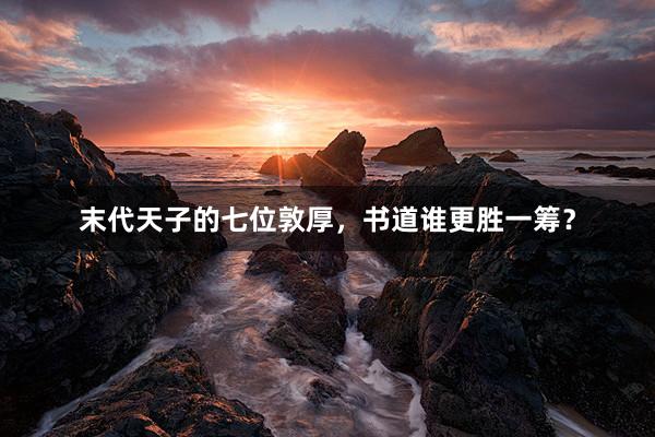 末代天子的七位敦厚，书道谁更胜一筹？