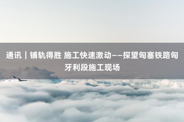 通讯｜铺轨得胜 施工快速激动——探望匈塞铁路匈牙利段施工现场