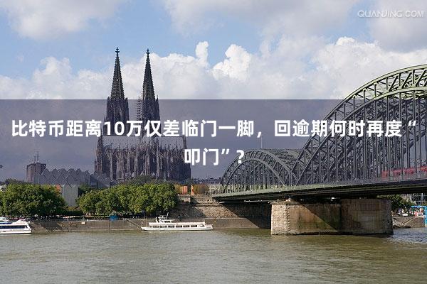比特币距离10万仅差临门一脚，回逾期何时再度“叩门”？