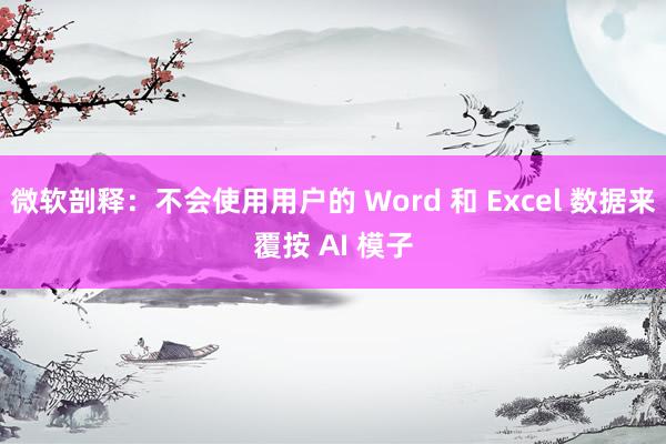 微软剖释：不会使用用户的 Word 和 Excel 数据来覆按 AI 模子