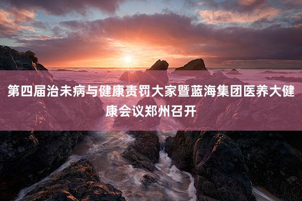 第四届治未病与健康责罚大家暨蓝海集团医养大健康会议郑州召开