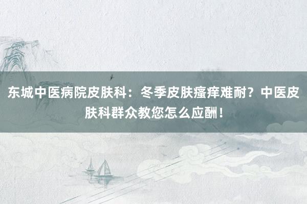东城中医病院皮肤科：冬季皮肤瘙痒难耐？中医皮肤科群众教您怎么应酬！