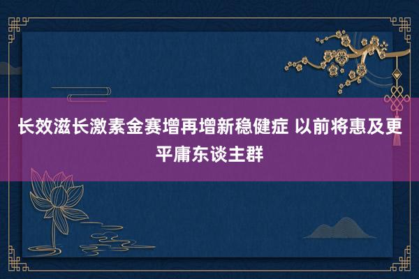 长效滋长激素金赛增再增新稳健症 以前将惠及更平庸东谈主群
