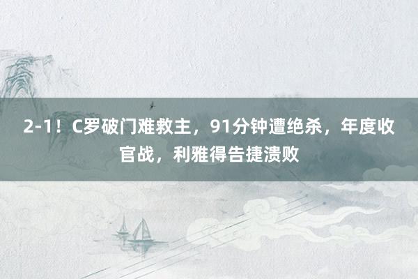 2-1！C罗破门难救主，91分钟遭绝杀，年度收官战，利雅得告捷溃败