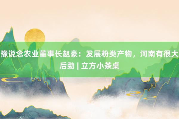 豫说念农业董事长赵豪：发展粉类产物，河南有很大后劲 | 立方小茶桌