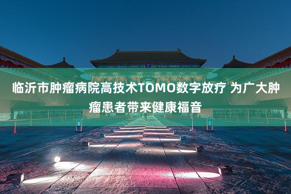 临沂市肿瘤病院高技术TOMO数字放疗 为广大肿瘤患者带来健康福音